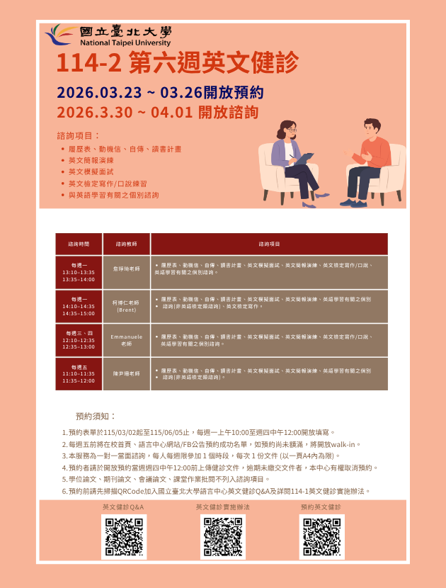 一、健診時段：

每週一 13:10–13:35 、13:35–14:00 詹琤琦老師

每週一 14:10–14:35 、14:35–15:00 柯博仁 (Brent) 老師

每週三 12:10-12:35、12:35-13:00 Emmanuele Lazzara老師
每週四 12:10-12:35、12:35-13:00 Emmanuele Lazzara老師

每週五 11:10–11:35 、11:35–12:00 陳尹珊老師
   
二、諮詢項目：

每週一：履歷表、動機信、自傳、讀書計畫、英文簡報演練、英文模擬面試、與英語學習有關之個別諮詢 (非英語檢定類諮詢)。
每週二：履歷表、動機信、自傳、讀書計畫、英文簡報演練、英文模擬面試、英文檢定寫作/口說、與英語學習有關之個別諮詢。
每週三：履歷表、動機信、自傳、讀書計畫、英文簡報演練、英文模擬面試、英語學習有關之個別諮詢 (非英語檢定類諮詢)、與英文檢定寫作。
每週四：履歷表、動機信、自傳、讀書計畫、英文簡報演練、英文模擬面試、英文檢定寫作/口說、與英語學習有關之個別諮詢。


三、預約須知：

114學年度第2學期於2026/03/02 (一) 起 ~ 06/05 (五)止開放預約健診。預約連結：https://reurl.cc/74jk79
預約表單於每週一上午10:00至週四中午12:00前開放填寫。
每週五前將在校首頁、語言中心網站/FB公告預約成功名單，如預約尚未額滿，將開放walk-in。(備註：每週一和每週三的walk-in，僅受理英文履歷表、英文模擬面試及英文簡報演練。)
本服務為一對一當面諮詢，每人每週限參加 1 個時段，每次 1 份文件 (以一頁A4內為限)。
預約者請於填寫預約表單時上傳健診文件，或於開放預約當週週四中午12:00 前將健診文件寄至Email：english_clinic@mail.ntpu.edu.tw。逾期未繳交文件者，本中心有權取消預約。健診文件檔名請以「日期+諮詢項目+系級+姓名」命名。(舉例：20250303+自傳 +企管四+王小明)
學位論文、期刊論文、會議論文、課堂作業批閱不列入諮詢項目。
預約前請先加入：國立臺北大學語言中心英文健診Q&A
詳情請看：114學年度第2學期英文健診實施辦法