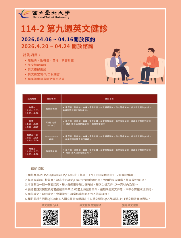 一、健診時段：

每週一 13:10–13:35 、13:35–14:00 詹琤琦老師

每週一 14:10–14:35 、14:35–15:00 柯博仁 (Brent) 老師

每週三 12:10-12:35、12:35-13:00 Emmanuele Lazzara老師
每週四 12:10-12:35、12:35-13:00 Emmanuele Lazzara老師

每週五 11:10–11:35 、11:35–12:00 陳尹珊老師
   
二、諮詢項目：

每週一：履歷表、動機信、自傳、讀書計畫、英文簡報演練、英文模擬面試、與英語學習有關之個別諮詢 (非英語檢定類諮詢)。
每週二：履歷表、動機信、自傳、讀書計畫、英文簡報演練、英文模擬面試、英文檢定寫作/口說、與英語學習有關之個別諮詢。
每週三：履歷表、動機信、自傳、讀書計畫、英文簡報演練、英文模擬面試、英語學習有關之個別諮詢 (非英語檢定類諮詢)、與英文檢定寫作。
每週四：履歷表、動機信、自傳、讀書計畫、英文簡報演練、英文模擬面試、英文檢定寫作/口說、與英語學習有關之個別諮詢。


三、預約須知：

114學年度第2學期於2026/03/02 (一) 起 ~ 06/05 (五)止開放預約健診。預約連結：https://reurl.cc/74jk79
預約表單於每週一上午10:00至週四中午12:00前開放填寫。
每週五前將在校首頁、語言中心網站/FB公告預約成功名單，如預約尚未額滿，將開放walk-in。(備註：每週一和每週三的walk-in，僅受理英文履歷表、英文模擬面試及英文簡報演練。)
本服務為一對一當面諮詢，每人每週限參加 1 個時段，每次 1 份文件 (以一頁A4內為限)。
預約者請於填寫預約表單時上傳健診文件，或於開放預約當週週四中午12:00 前將健診文件寄至Email：english_clinic@mail.ntpu.edu.tw。逾期未繳交文件者，本中心有權取消預約。健診文件檔名請以「日期+諮詢項目+系級+姓名」命名。(舉例：20250303+自傳 +企管四+王小明)
學位論文、期刊論文、會議論文、課堂作業批閱不列入諮詢項目。
預約前請先加入：國立臺北大學語言中心英文健診Q&A
詳情請看：114學年度第2學期英文健診實施辦法