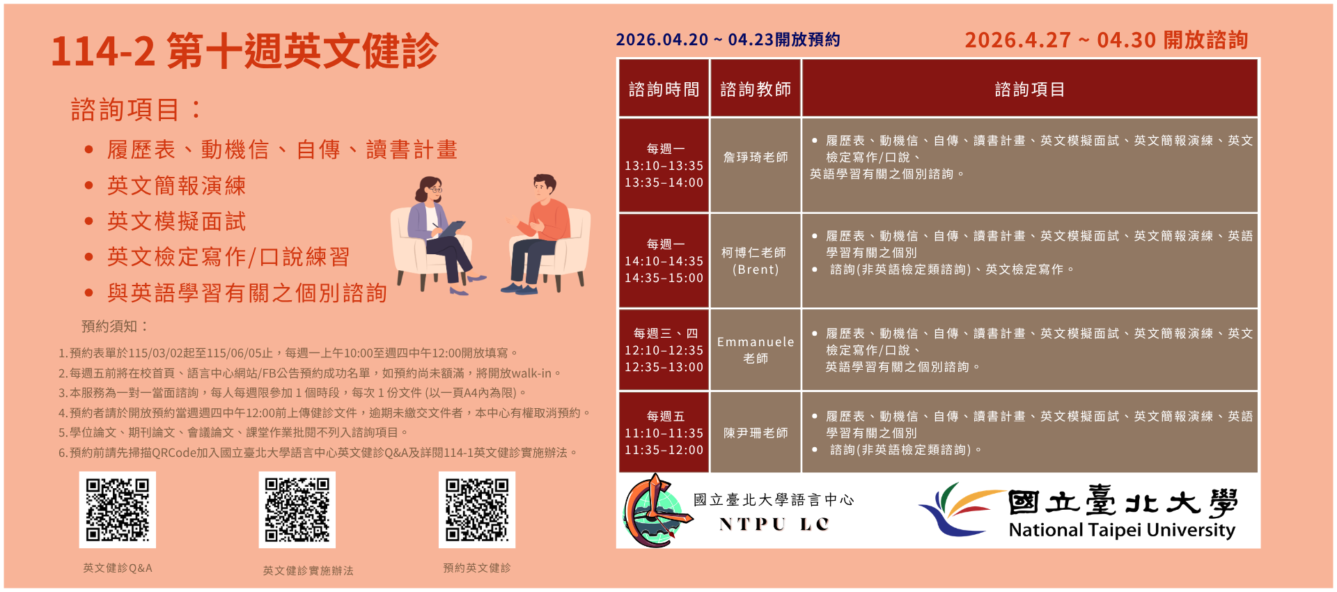 一、健診時段：

每週一 13:10–13:35 、13:35–14:00 詹琤琦老師

每週一 14:10–14:35 、14:35–15:00 柯博仁 (Brent) 老師

每週三 12:10-12:35、12:35-13:00 Emmanuele Lazzara老師
每週四 12:10-12:35、12:35-13:00 Emmanuele Lazzara老師

每週五 11:10–11:35 、11:35–12:00 陳尹珊老師
   
二、諮詢項目：

每週一：履歷表、動機信、自傳、讀書計畫、英文簡報演練、英文模擬面試、與英語學習有關之個別諮詢 (非英語檢定類諮詢)。
每週二：履歷表、動機信、自傳、讀書計畫、英文簡報演練、英文模擬面試、英文檢定寫作/口說、與英語學習有關之個別諮詢。
每週三：履歷表、動機信、自傳、讀書計畫、英文簡報演練、英文模擬面試、英語學習有關之個別諮詢 (非英語檢定類諮詢)、與英文檢定寫作。
每週四：履歷表、動機信、自傳、讀書計畫、英文簡報演練、英文模擬面試、英文檢定寫作/口說、與英語學習有關之個別諮詢。


三、預約須知：

114學年度第2學期於2026/03/02 (一) 起 ~ 06/05 (五)止開放預約健診。預約連結：https://reurl.cc/74jk79
預約表單於每週一上午10:00至週四中午12:00前開放填寫。
每週五前將在校首頁、語言中心網站/FB公告預約成功名單，如預約尚未額滿，將開放walk-in。(備註：每週一和每週三的walk-in，僅受理英文履歷表、英文模擬面試及英文簡報演練。)
本服務為一對一當面諮詢，每人每週限參加 1 個時段，每次 1 份文件 (以一頁A4內為限)。
預約者請於填寫預約表單時上傳健診文件，或於開放預約當週週四中午12:00 前將健診文件寄至Email：english_clinic@mail.ntpu.edu.tw。逾期未繳交文件者，本中心有權取消預約。健診文件檔名請以「日期+諮詢項目+系級+姓名」命名。(舉例：20250303+自傳 +企管四+王小明)
學位論文、期刊論文、會議論文、課堂作業批閱不列入諮詢項目。
預約前請先加入：國立臺北大學語言中心英文健診Q&A
詳情請看：114學年度第2學期英文健診實施辦法