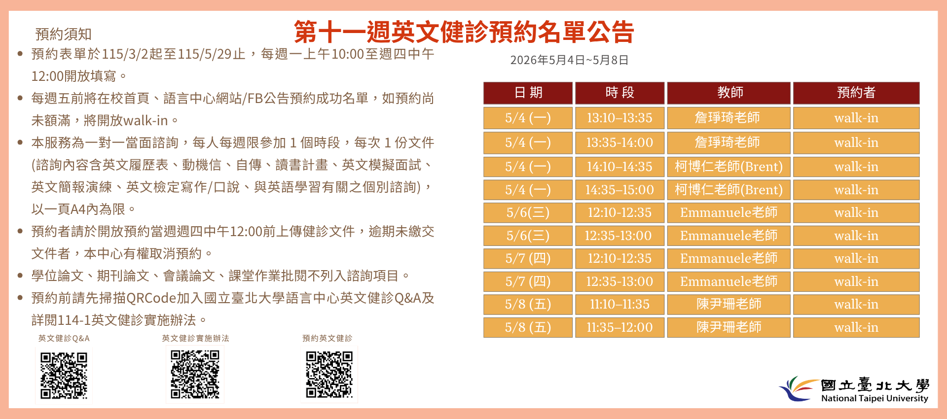 第十一週(5月4日至5月8日) 英文健診預約名單如下圖。
無人預約的時段當日提供walk-in。(備註：週一和週三時段的walk-in，僅受理英文履歷表、英文模擬面試及英文簡報演練。)
   

英文健診預約相關資訊如下：

114學年度第2學期於2026/3/2 (一) 起 ~ 5/28 (五)止開放預約健診。預約連結：https://reurl.cc/74jk79，歡迎同學上網預約。
預約表單於每週一上午10:00至週四中午12:00前開放填寫。
每週五前將在校首頁、語言中心網站/FB公告預約成功名單，如預約尚未額滿，將開放walk-in。
本服務為一對一當面諮詢，每人每週限參加 1 個時段，每次 1 份文件 (諮詢內容含英文履歷表、動機信、自傳、讀書計畫、英文模擬面試、英文簡報演練、英文檢定寫作/口說、與英語學習有關之個別諮詢)， 以一頁A4內為限。
預約者請於開放預約當週週四中午12:00前上傳健診文件，逾期未繳交文件者，本中心有權取消預約。
學位論文、期刊論文、會議論文、課堂作業批閱不列入諮詢項目。
預約前請先加入：國立臺北大學語言中心英文健診Q&A
詳情請看：114學年度第1學期英文健診實施辦法
若有任何問題，歡迎來信/來電詢問：
信箱：harryliu@gm.ntpu.edu.tw
電話：(2) 886-2-8674-1111 #66481