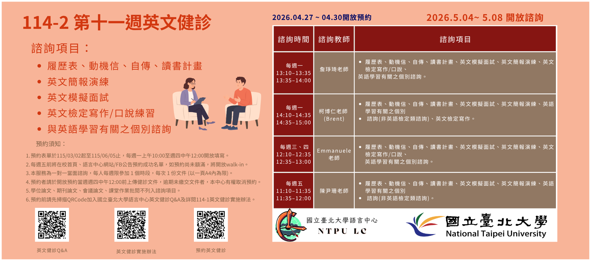 一、健診時段：

每週一 13:10–13:35 、13:35–14:00 詹琤琦老師

每週一 14:10–14:35 、14:35–15:00 柯博仁 (Brent) 老師

每週三 12:10-12:35、12:35-13:00 Emmanuele Lazzara老師
每週四 12:10-12:35、12:35-13:00 Emmanuele Lazzara老師

每週五 11:10–11:35 、11:35–12:00 陳尹珊老師
   
二、諮詢項目：

每週一：履歷表、動機信、自傳、讀書計畫、英文簡報演練、英文模擬面試、與英語學習有關之個別諮詢 (非英語檢定類諮詢)。
每週二：履歷表、動機信、自傳、讀書計畫、英文簡報演練、英文模擬面試、英文檢定寫作/口說、與英語學習有關之個別諮詢。
每週三：履歷表、動機信、自傳、讀書計畫、英文簡報演練、英文模擬面試、英語學習有關之個別諮詢 (非英語檢定類諮詢)、與英文檢定寫作。
每週四：履歷表、動機信、自傳、讀書計畫、英文簡報演練、英文模擬面試、英文檢定寫作/口說、與英語學習有關之個別諮詢。


三、預約須知：

114學年度第2學期於2026/03/02 (一) 起 ~ 06/05 (五)止開放預約健診。預約連結：https://reurl.cc/74jk79
預約表單於每週一上午10:00至週四中午12:00前開放填寫。
每週五前將在校首頁、語言中心網站/FB公告預約成功名單，如預約尚未額滿，將開放walk-in。(備註：每週一和每週三的walk-in，僅受理英文履歷表、英文模擬面試及英文簡報演練。)
本服務為一對一當面諮詢，每人每週限參加 1 個時段，每次 1 份文件 (以一頁A4內為限)。
預約者請於填寫預約表單時上傳健診文件，或於開放預約當週週四中午12:00 前將健診文件寄至Email：english_clinic@mail.ntpu.edu.tw。逾期未繳交文件者，本中心有權取消預約。健診文件檔名請以「日期+諮詢項目+系級+姓名」命名。(舉例：20250303+自傳 +企管四+王小明)
學位論文、期刊論文、會議論文、課堂作業批閱不列入諮詢項目。
預約前請先加入：國立臺北大學語言中心英文健診Q&A
詳情請看：114學年度第2學期英文健診實施辦法