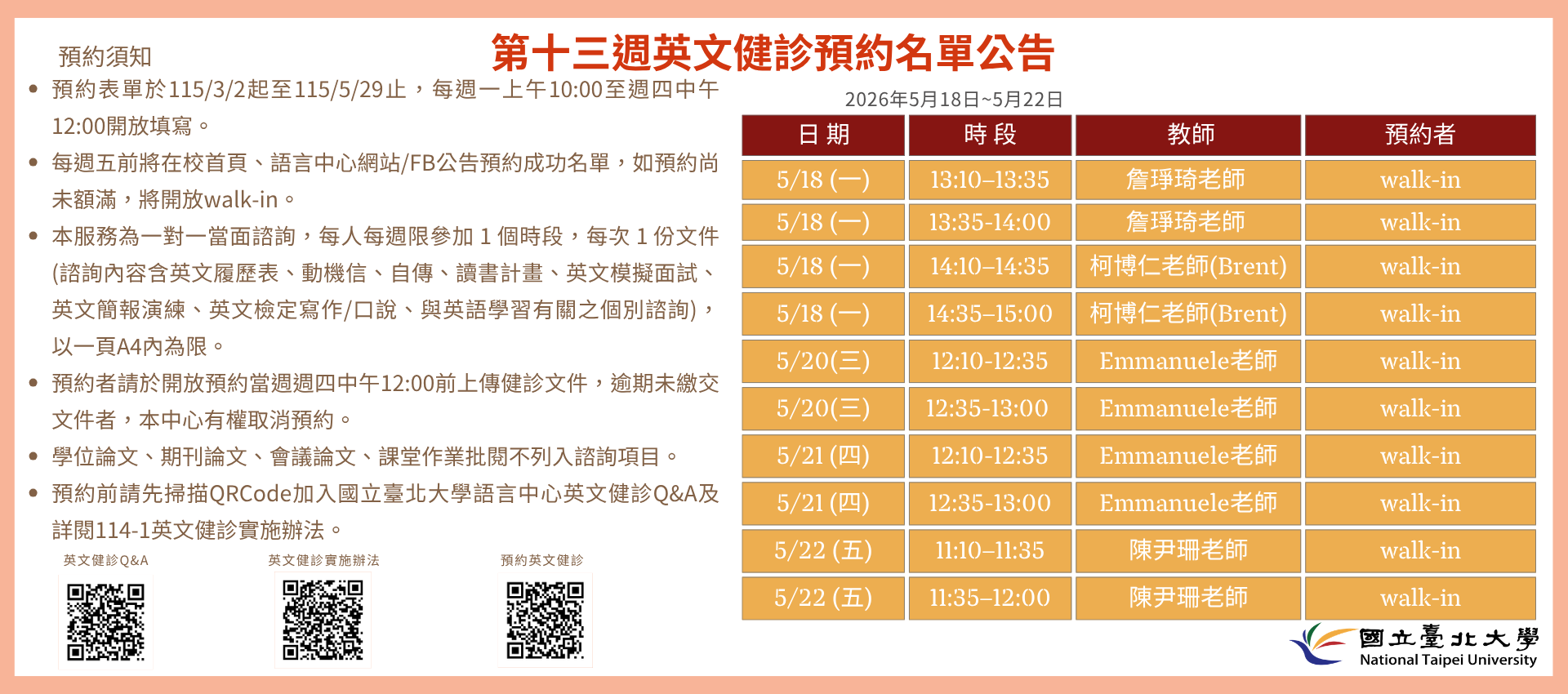 第十三週(5月18日至5月22日) 英文健診預約名單如下圖。
無人預約的時段當日提供walk-in。(備註：週一和週三時段的walk-in，僅受理英文履歷表、英文模擬面試及英文簡報演練。)
   

英文健診預約相關資訊如下：

114學年度第2學期於2026/3/2 (一) 起 ~ 5/28 (五)止開放預約健診。預約連結：https://reurl.cc/74jk79，歡迎同學上網預約。
預約表單於每週一上午10:00至週四中午12:00前開放填寫。
每週五前將在校首頁、語言中心網站/FB公告預約成功名單，如預約尚未額滿，將開放walk-in。
本服務為一對一當面諮詢，每人每週限參加 1 個時段，每次 1 份文件 (諮詢內容含英文履歷表、動機信、自傳、讀書計畫、英文模擬面試、英文簡報演練、英文檢定寫作/口說、與英語學習有關之個別諮詢)， 以一頁A4內為限。
預約者請於開放預約當週週四中午12:00前上傳健診文件，逾期未繳交文件者，本中心有權取消預約。
學位論文、期刊論文、會議論文、課堂作業批閱不列入諮詢項目。
預約前請先加入：國立臺北大學語言中心英文健診Q&A
詳情請看：114學年度第1學期英文健診實施辦法
若有任何問題，歡迎來信/來電詢問：
信箱：harryliu@gm.ntpu.edu.tw
電話：(2) 886-2-8674-1111 #66481