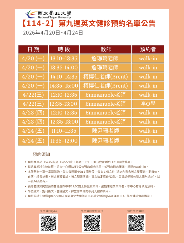 第九週(4月20日至4月24日) 英文健診預約名單如下圖。
無人預約的時段當日提供walk-in。(備註：週一和週三時段的walk-in，僅受理英文履歷表、英文模擬面試及英文簡報演練。)
   

英文健診預約相關資訊如下：

114學年度第2學期於2026/3/2 (一) 起 ~ 5/28 (五)止開放預約健診。預約連結：https://reurl.cc/74jk79，歡迎同學上網預約。
預約表單於每週一上午10:00至週四中午12:00前開放填寫。
每週五前將在校首頁、語言中心網站/FB公告預約成功名單，如預約尚未額滿，將開放walk-in。
本服務為一對一當面諮詢，每人每週限參加 1 個時段，每次 1 份文件 (諮詢內容含英文履歷表、動機信、自傳、讀書計畫、英文模擬面試、英文簡報演練、英文檢定寫作/口說、與英語學習有關之個別諮詢)， 以一頁A4內為限。
預約者請於開放預約當週週四中午12:00前上傳健診文件，逾期未繳交文件者，本中心有權取消預約。
學位論文、期刊論文、會議論文、課堂作業批閱不列入諮詢項目。
預約前請先加入：國立臺北大學語言中心英文健診Q&A
詳情請看：114學年度第1學期英文健診實施辦法
若有任何問題，歡迎來信/來電詢問：
信箱：harryliu@gm.ntpu.edu.tw
電話：(2) 886-2-8674-1111 #66481