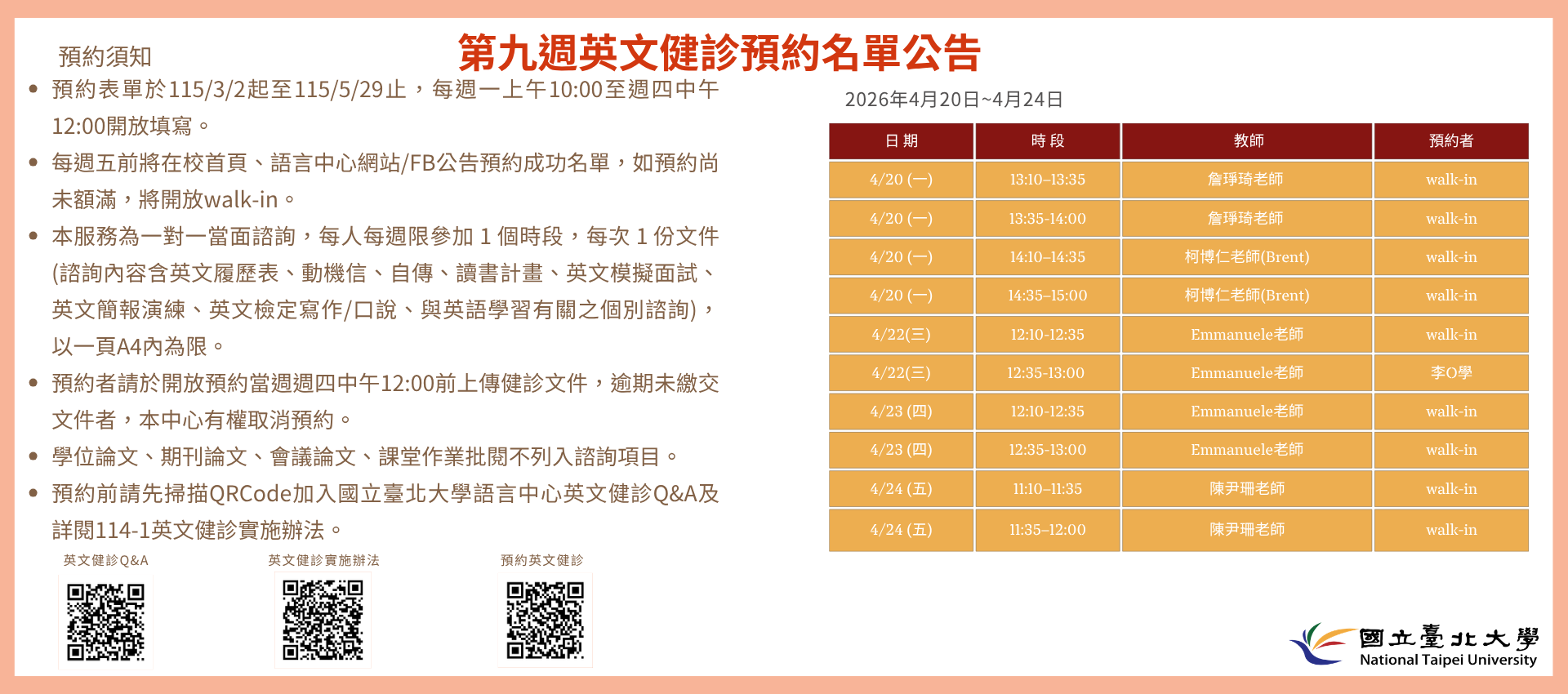 第九週(4月20日至4月24日) 英文健診預約名單如下圖。
無人預約的時段當日提供walk-in。(備註：週一和週三時段的walk-in，僅受理英文履歷表、英文模擬面試及英文簡報演練。)
   

英文健診預約相關資訊如下：

114學年度第2學期於2026/3/2 (一) 起 ~ 5/28 (五)止開放預約健診。預約連結：https://reurl.cc/74jk79，歡迎同學上網預約。
預約表單於每週一上午10:00至週四中午12:00前開放填寫。
每週五前將在校首頁、語言中心網站/FB公告預約成功名單，如預約尚未額滿，將開放walk-in。
本服務為一對一當面諮詢，每人每週限參加 1 個時段，每次 1 份文件 (諮詢內容含英文履歷表、動機信、自傳、讀書計畫、英文模擬面試、英文簡報演練、英文檢定寫作/口說、與英語學習有關之個別諮詢)， 以一頁A4內為限。
預約者請於開放預約當週週四中午12:00前上傳健診文件，逾期未繳交文件者，本中心有權取消預約。
學位論文、期刊論文、會議論文、課堂作業批閱不列入諮詢項目。
預約前請先加入：國立臺北大學語言中心英文健診Q&A
詳情請看：114學年度第1學期英文健診實施辦法
若有任何問題，歡迎來信/來電詢問：
信箱：harryliu@gm.ntpu.edu.tw
電話：(2) 886-2-8674-1111 #66481